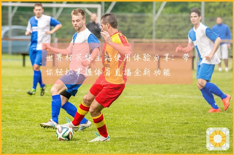 世界杯买球主站使用体验分享：带你轻松掌握体育直播全新功能